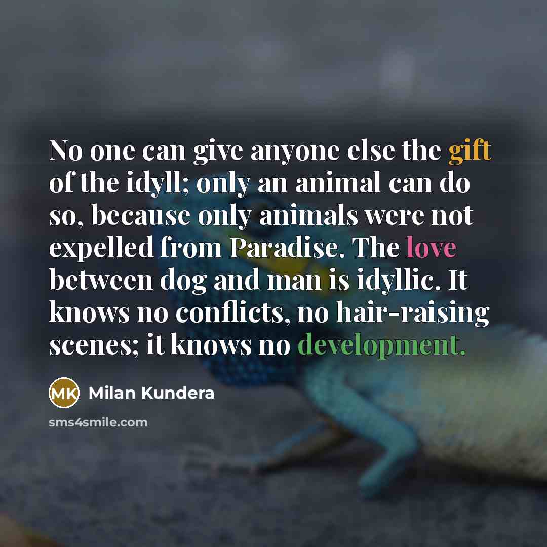 “No one can give anyone else the gift of the idyll; only an animal can do so, because only animals were not expelled from Paradise. The love between dog and man is idyllic. It knows no conflicts, no hair-raising scenes; it knows no development.” quote by Milan Kundera