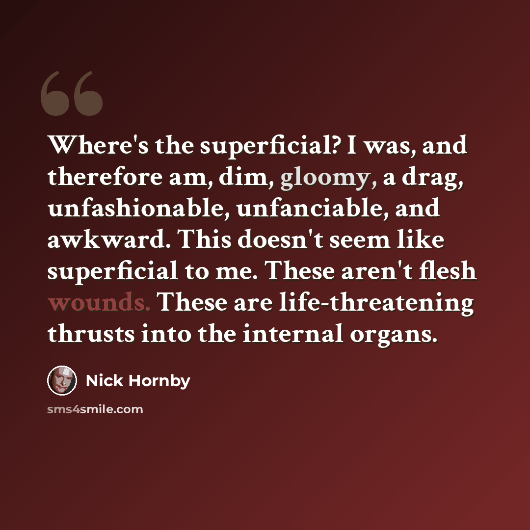 “Where's the superficial? I was, and therefore am, dim, gloomy, a drag, unfashionable, unfanciable, and awkward. This doesn't seem like superficial to me. These aren't flesh wounds. These are life-threatening thrusts into the internal organs.” quote by Nick Hornby