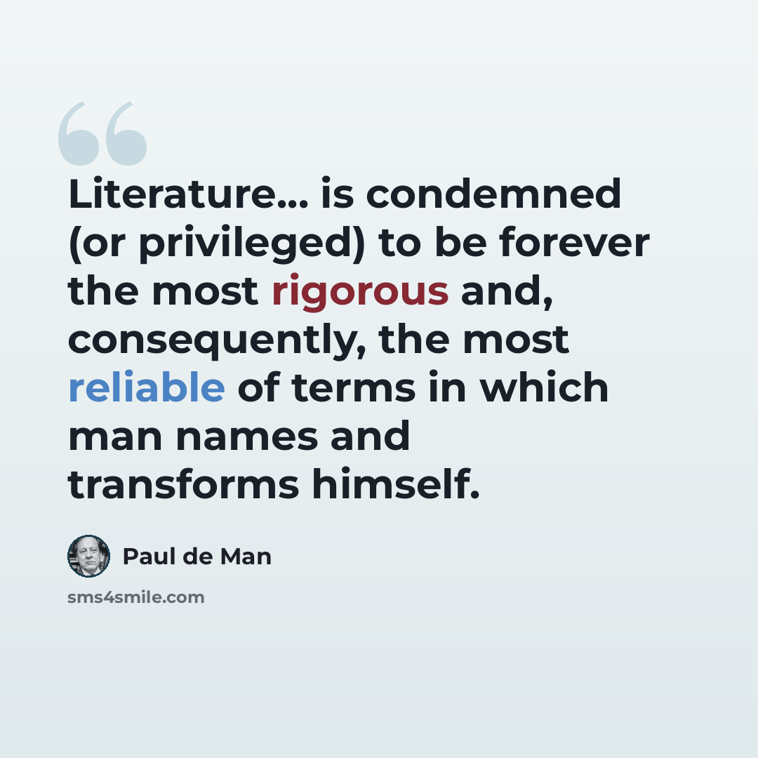“Literature... is condemned (or privileged) to be forever the most rigorous and, consequently, the most reliable of terms in which man names and transforms himself.” quote by Paul de Man