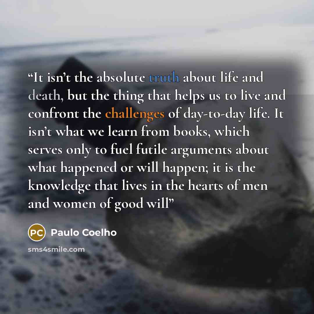 “It isn’t the absolute truth about life and death, but the thing that helps us to live and confront the challenges of day-to-day life. It isn’t what we learn from books, which serves only to fuel futile arguments about what happened or will happen; it is the knowledge that lives in the hearts of…” quote by Paulo Coelho