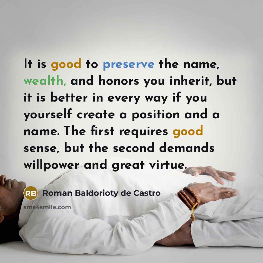 “It is good to preserve the name, wealth, and honors you inherit, but it is better in every way if you yourself create a position and a name. The first requires good sense, but the second demands willpower and great virtue.” quote by Roman Baldorioty de Castro