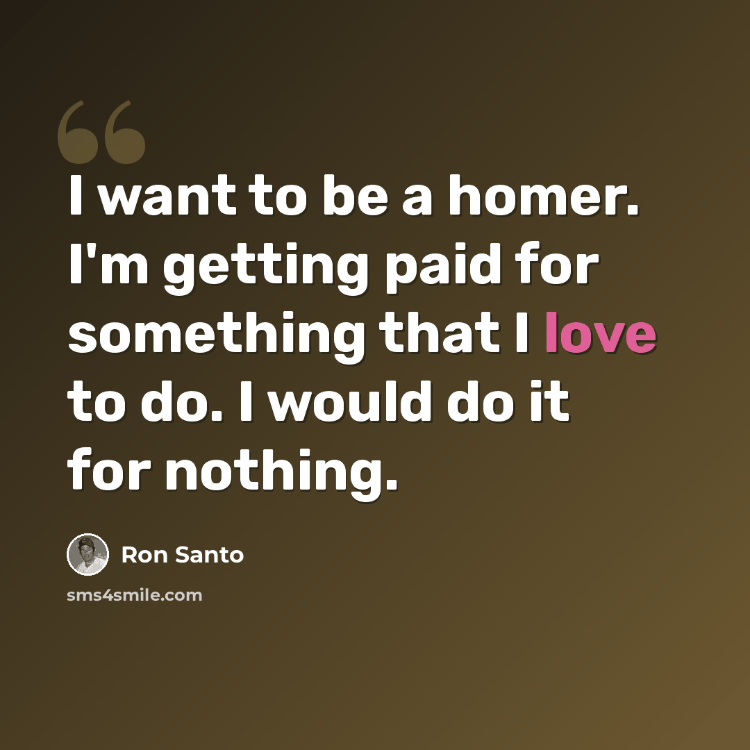 “I want to be a homer. I'm getting paid for something that I love to do. I would do it for nothing.” quote by Ron Santo