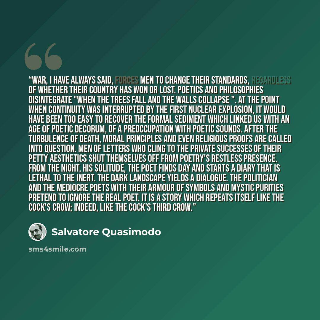 “War, I have always said, forces men to change their standards, regardless of whether their country has won or lost. Poetics and philosophies disintegrate "when the trees fall and the walls collapse ". At the point when continuity was interrupted by the first nuclear explosion, it would have been…” quote by Salvatore Quasimodo