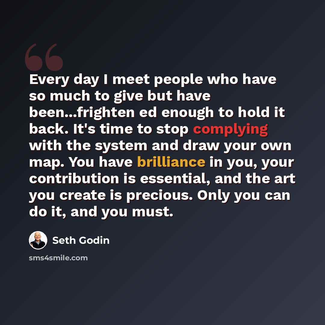 “Every day I meet people who have so much to give but have been...frighten ed enough to hold it back. It's time to stop complying with the system and draw your own map. You have brilliance in you, your contribution is essential, and the art you create is precious. Only you can do it, and you must.” quote by Seth Godin