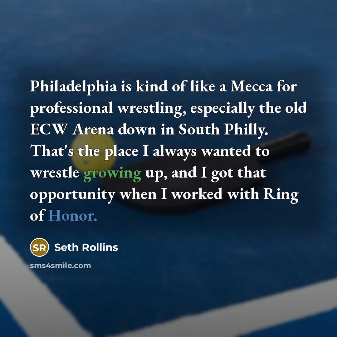“Philadelphia is kind of like a Mecca for professional wrestling, especially the old ECW Arena down in South Philly. That's the place I always wanted to wrestle growing up, and I got that opportunity when I worked with Ring of Honor.” quote by Seth Rollins