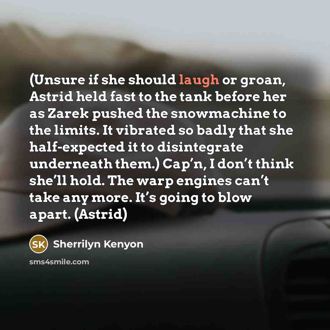“(Unsure if she should laugh or groan, Astrid held fast to the tank before her as Zarek pushed the snowmachine to the limits. It vibrated so badly that she half-expected it to disintegrate underneath them.) Cap’n, I don’t think she’ll hold. The warp engines can’t take any more. It’s going to blow…” quote by Sherrilyn Kenyon