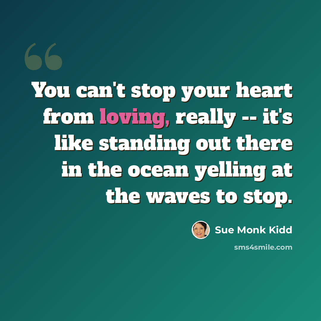 “You can't stop your heart from loving, really -- it's like standing out there in the ocean yelling at the waves to stop.” quote by Sue Monk Kidd
