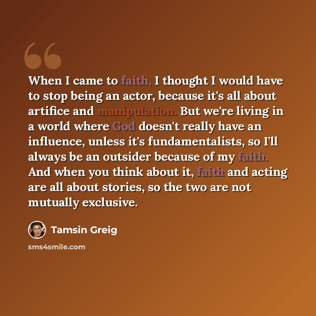 “When I came to faith, I thought I would have to stop being an actor, because it's all about artifice and manipulation. But we're living in a world where God doesn't really have an influence, unless it's fundamentalists, so I'll always be an outsider because of my faith. And when you think about…” quote by Tamsin Greig