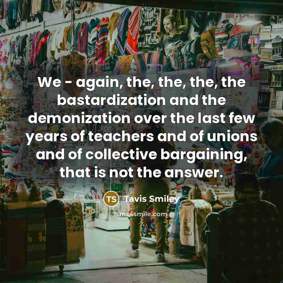 “We - again, the, the, the, the bastardization and the demonization over the last few years of teachers and of unions and of collective bargaining, that is not the answer.” quote by Tavis Smiley