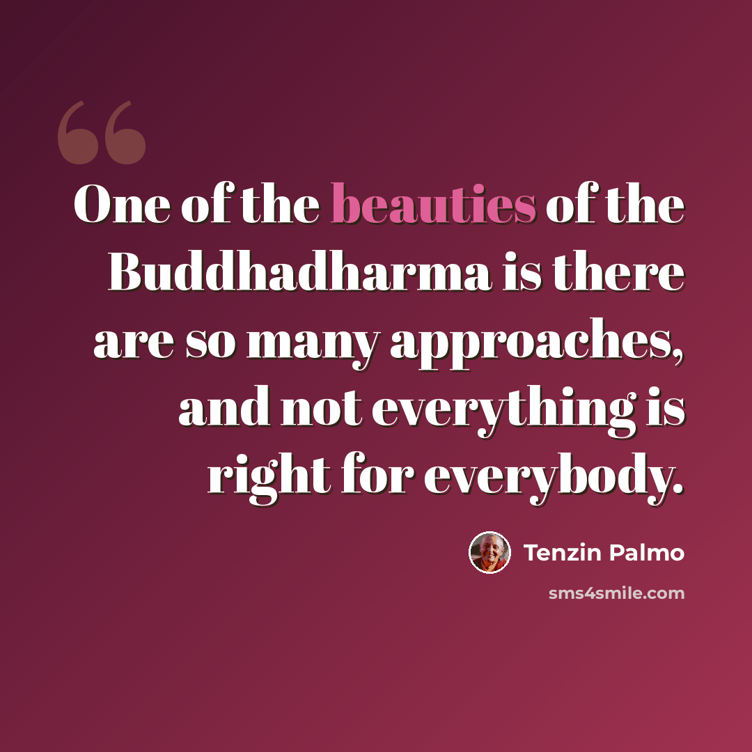 “One of the beauties of the Buddhadharma is there are so many approaches, and not everything is right for everybody.” quote by Tenzin Palmo