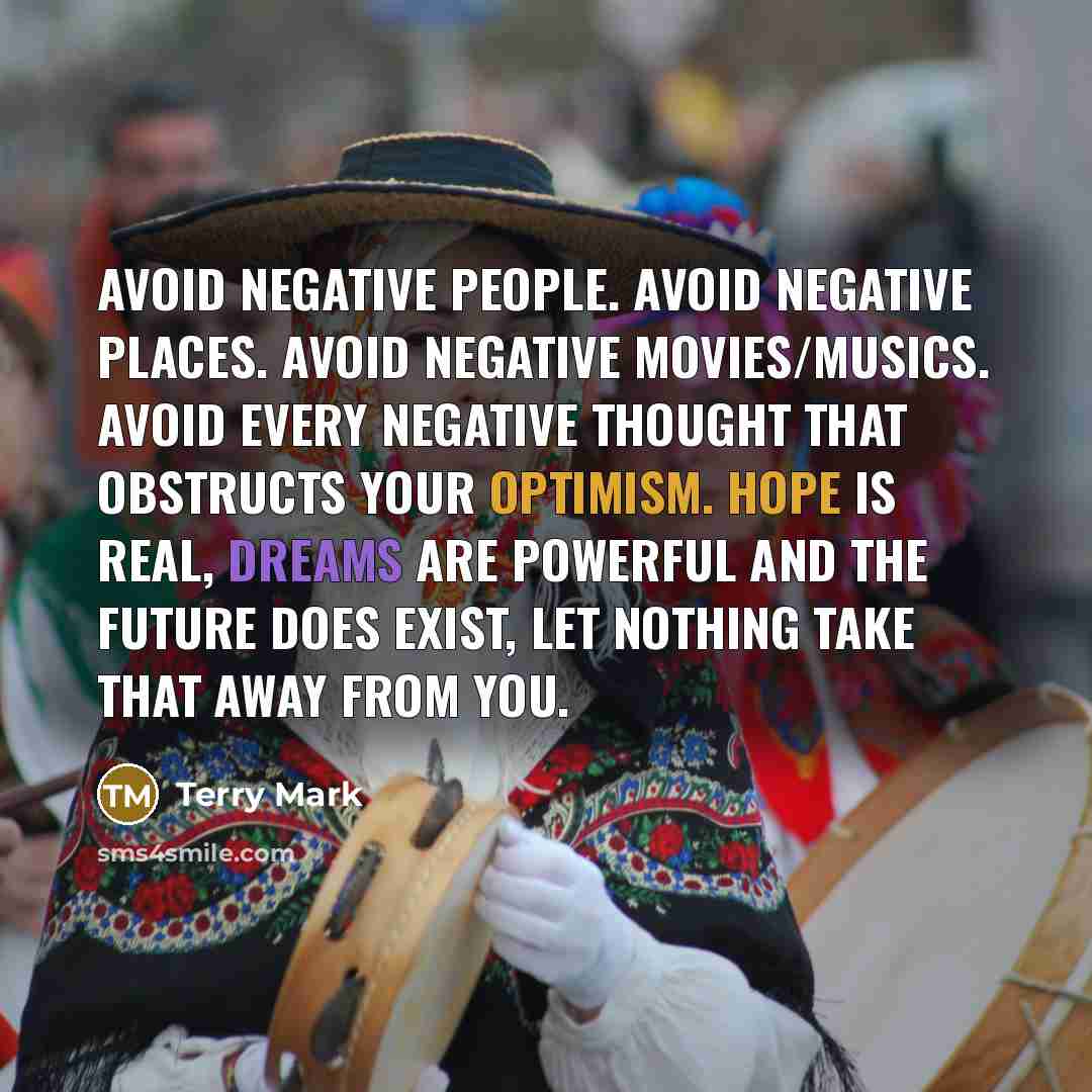 “Avoid negative people. Avoid negative places. Avoid negative movies/musics. Avoid every negative thought that obstructs your optimism. Hope is real, dreams are powerful and the Future does exist, let nothing take that away from you.” quote by Terry Mark