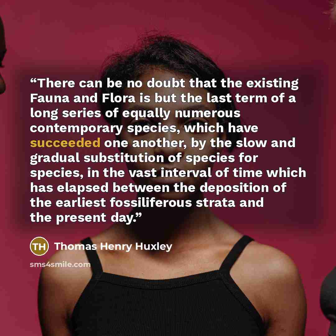 “There can be no doubt that the existing Fauna and Flora is but the last term of a long series of equally numerous contemporary species, which have succeeded one another, by the slow and gradual substitution of species for species, in the vast interval of time which has elapsed between the…” quote by Thomas Henry Huxley