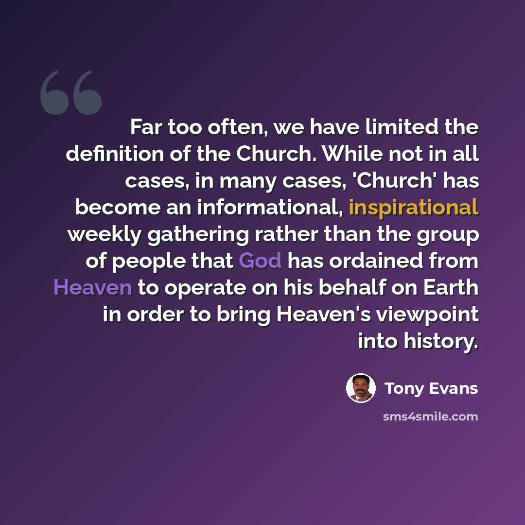 “Far too often, we have limited the definition of the Church. While not in all cases, in many cases, 'Church' has become an informational, inspirational weekly gathering rather than the group of people that God has ordained from Heaven to operate on his behalf on Earth in order to bring Heaven's…” quote by Tony Evans