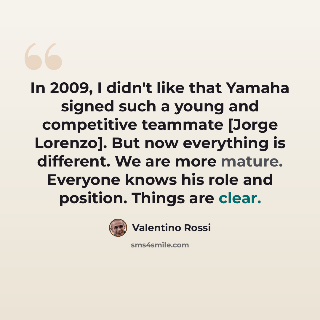 “In 2009, I didn't like that Yamaha signed such a young and competitive teammate [Jorge Lorenzo]. But now everything is different. We are more mature. Everyone knows his role and position. Things are clear.” quote by Valentino Rossi