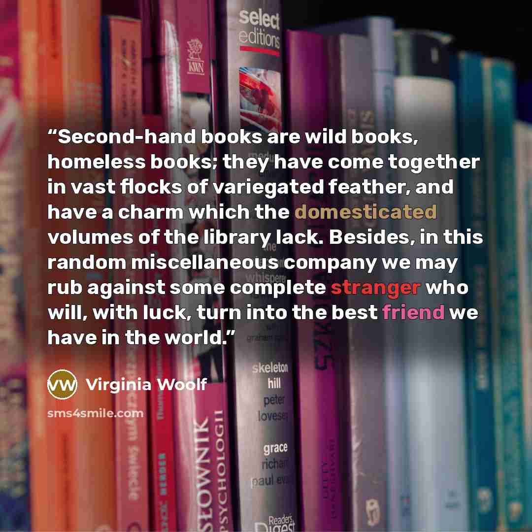 “Second-hand books are wild books, homeless books; they have come together in vast flocks of variegated feather, and have a charm which the domesticated volumes of the library lack. Besides, in this random miscellaneous company we may rub against some complete stranger who will, with luck, turn…” quote by Virginia Woolf