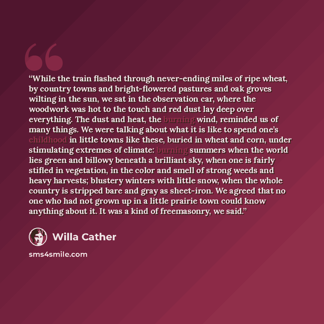 “While the train flashed through never-ending miles of ripe wheat, by country towns and bright-flowered pastures and oak groves wilting in the sun, we sat in the observation car, where the woodwork was hot to the touch and red dust lay deep over everything. The dust and heat, the burning wind…” quote by Willa Cather
