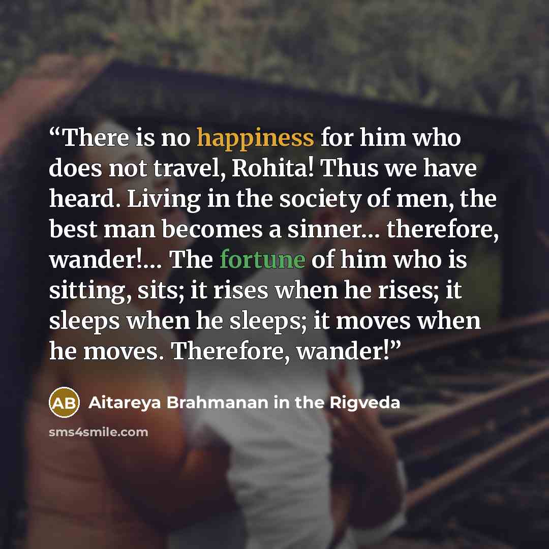 “There is no happiness for him who does not travel, Rohita! Thus we have heard. Living in the society of men, the best man becomes a sinner… therefore, wander!… The fortune of him who is sitting, sits; it rises when he rises; it sleeps when he sleeps; it moves when he moves. Therefore, wander!” quote by Aitareya Brahmanan in the Rigveda
