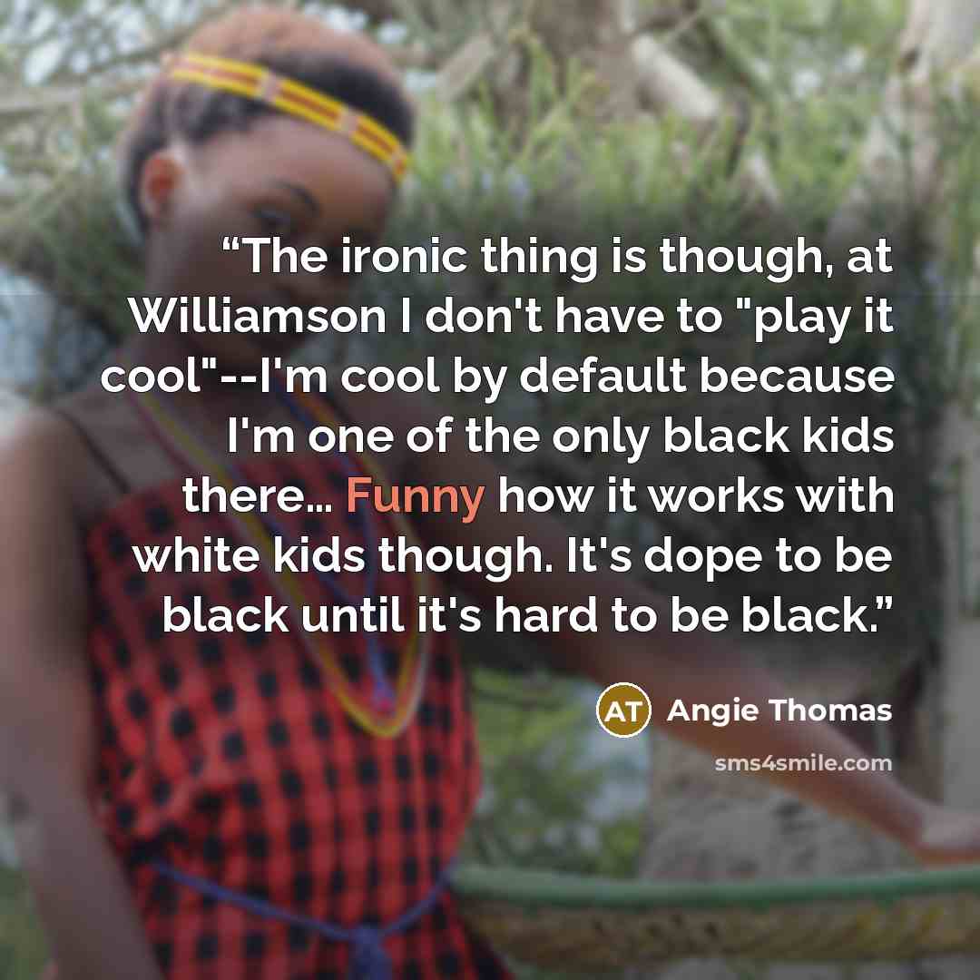 “The ironic thing is though, at Williamson I don't have to "play it cool"--I'm cool by default because I'm one of the only black kids there… Funny how it works with white kids though. It's dope to be black until it's hard to be black.” quote by Angie Thomas