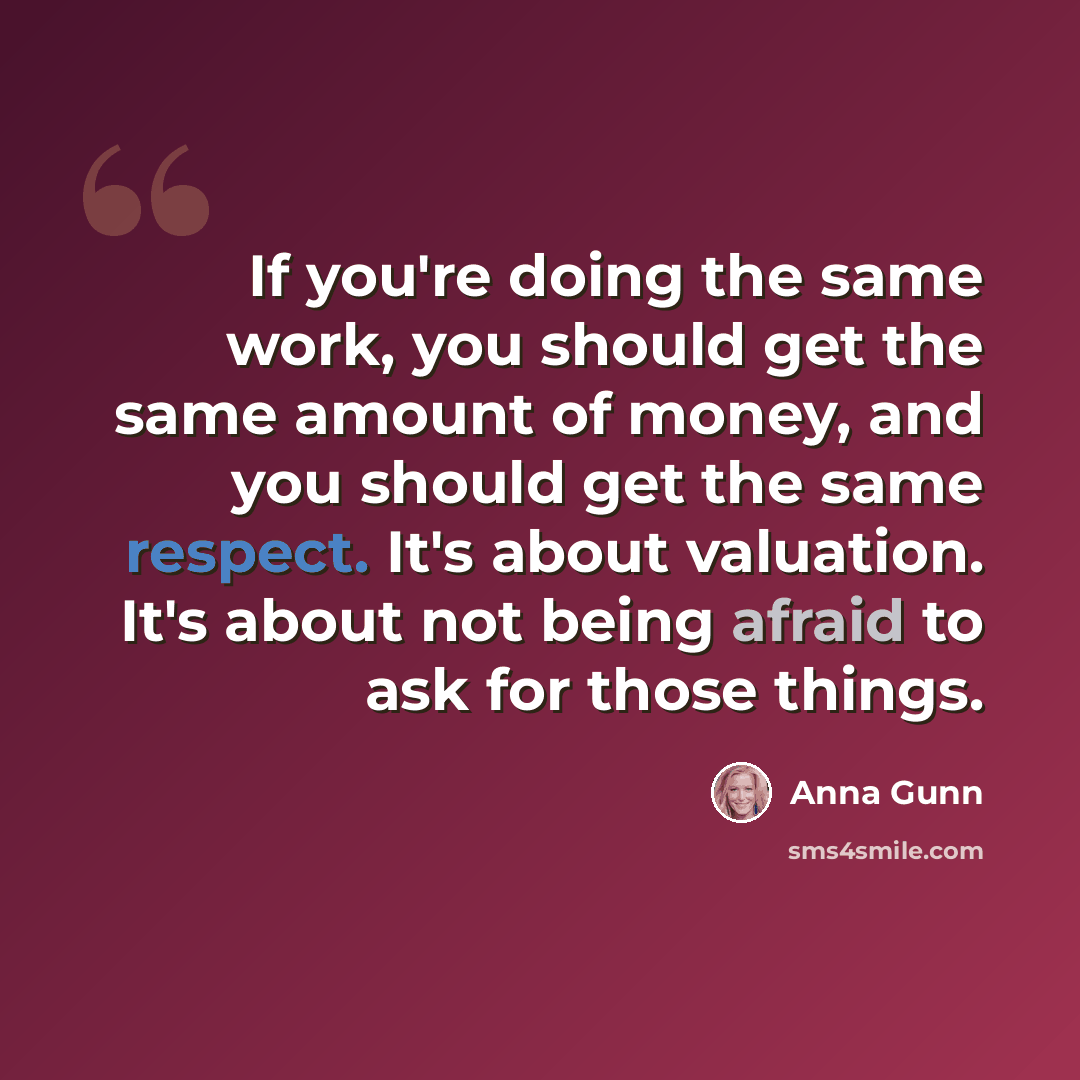 “If you're doing the same work, you should get the same amount of money, and you should get the same respect. It's about valuation. It's about not being afraid to ask for those things.” quote by Anna Gunn