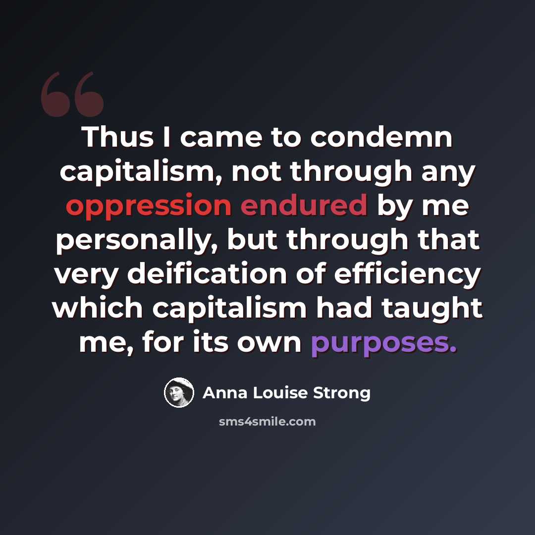 “Thus I came to condemn capitalism, not through any oppression endured by me personally, but through that very deification of efficiency which capitalism had taught me, for its own purposes.” quote by Anna Louise Strong