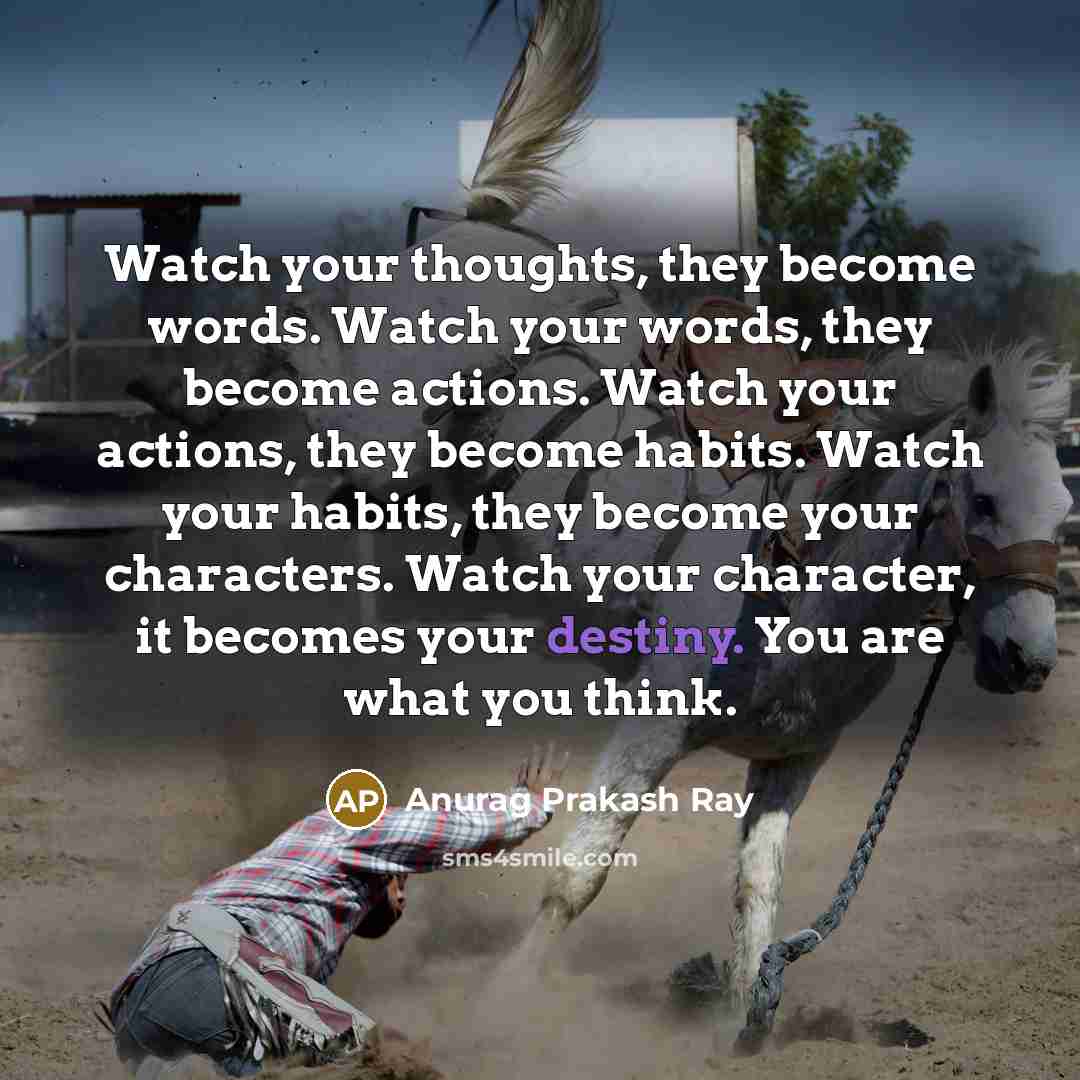 “Watch your thoughts, they become words. Watch your words, they become actions. Watch your actions, they become habits. Watch your habits, they become your characters. Watch your character, it becomes your destiny. You are what you think.” quote by Anurag Prakash Ray
