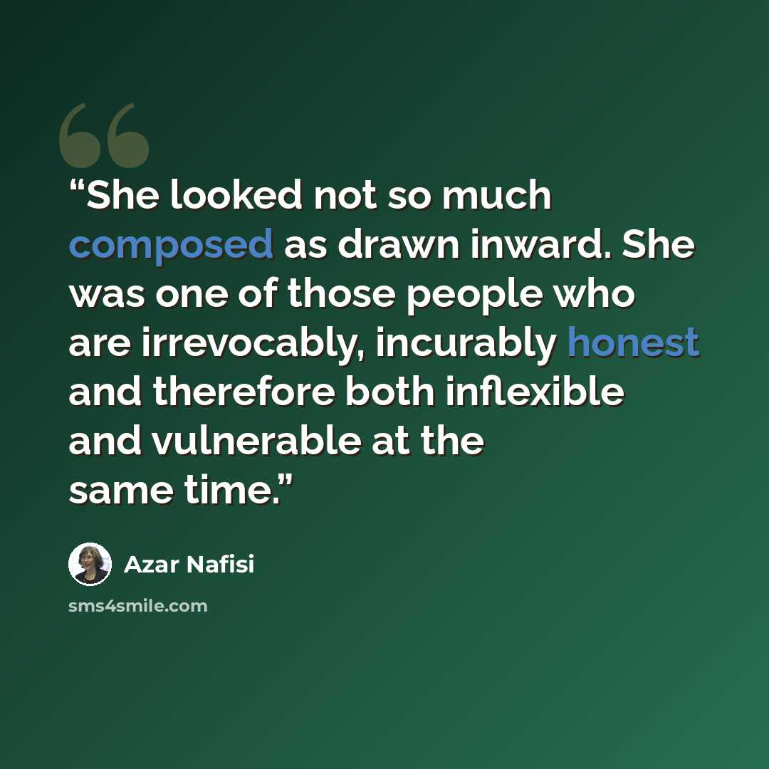 “She looked not so much composed as drawn inward. She was one of those people who are irrevocably, incurably honest and therefore both inflexible and vulnerable at the same time.” quote by Azar Nafisi