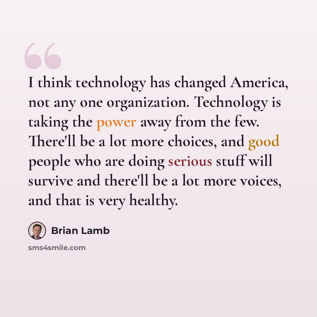 “I think technology has changed America, not any one organization. Technology is taking the power away from the few. There'll be a lot more choices, and good people who are doing serious stuff will survive and there'll be a lot more voices, and that is very healthy.” quote by Brian Lamb