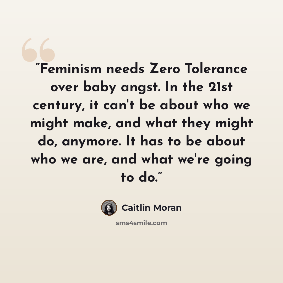 “Feminism needs Zero Tolerance over baby angst. In the 21st century, it can't be about who we might make, and what they might do, anymore. It has to be about who we are, and what we're going to do.” quote by Caitlin Moran