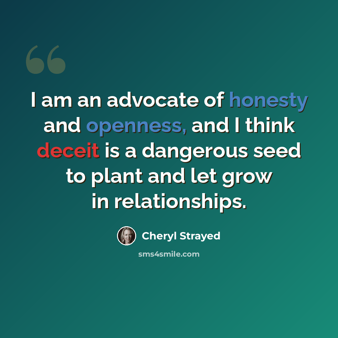 “I am an advocate of honesty and openness, and I think deceit is a dangerous seed to plant and let grow in relationships.” quote by Cheryl Strayed