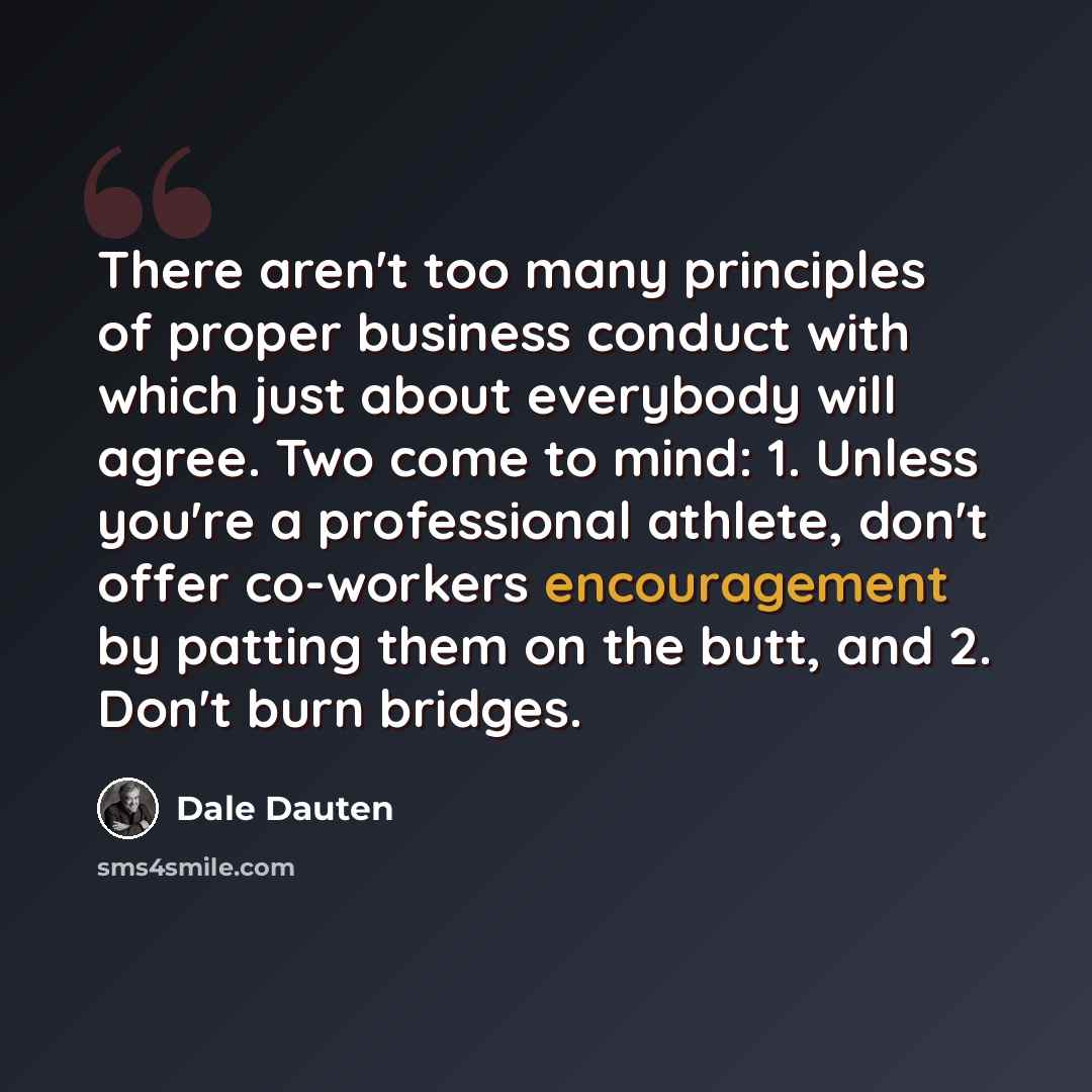 “There aren't too many principles of proper business conduct with which just about everybody will agree. Two come to mind: 1. Unless you're a professional athlete, don't offer co-workers encouragement by patting them on the butt, and 2. Don't burn bridges.” quote by Dale Dauten