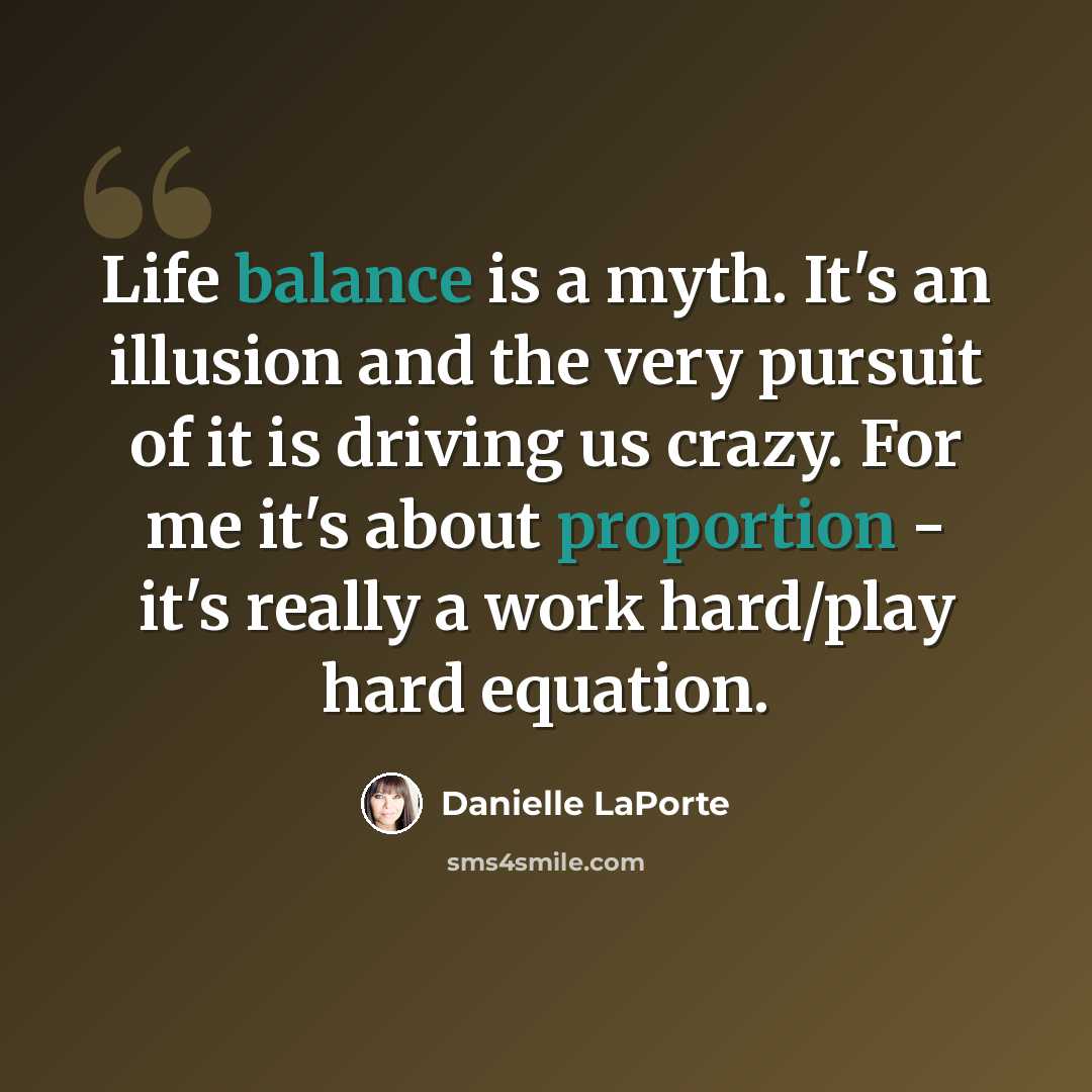 “Life balance is a myth. It's an illusion and the very pursuit of it is driving us crazy. For me it's about proportion - it's really a work hard/play hard equation.” quote by Danielle LaPorte