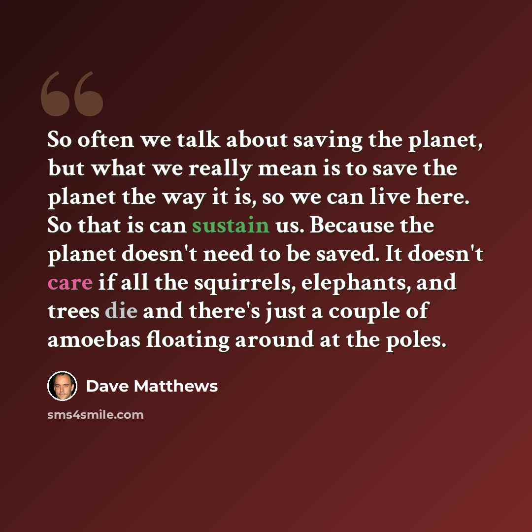 “So often we talk about saving the planet, but what we really mean is to save the planet the way it is, so we can live here. So that is can sustain us. Because the planet doesn't need to be saved. It doesn't care if all the squirrels, elephants, and trees die and there's just a couple of amoebas…” quote by Dave Matthews