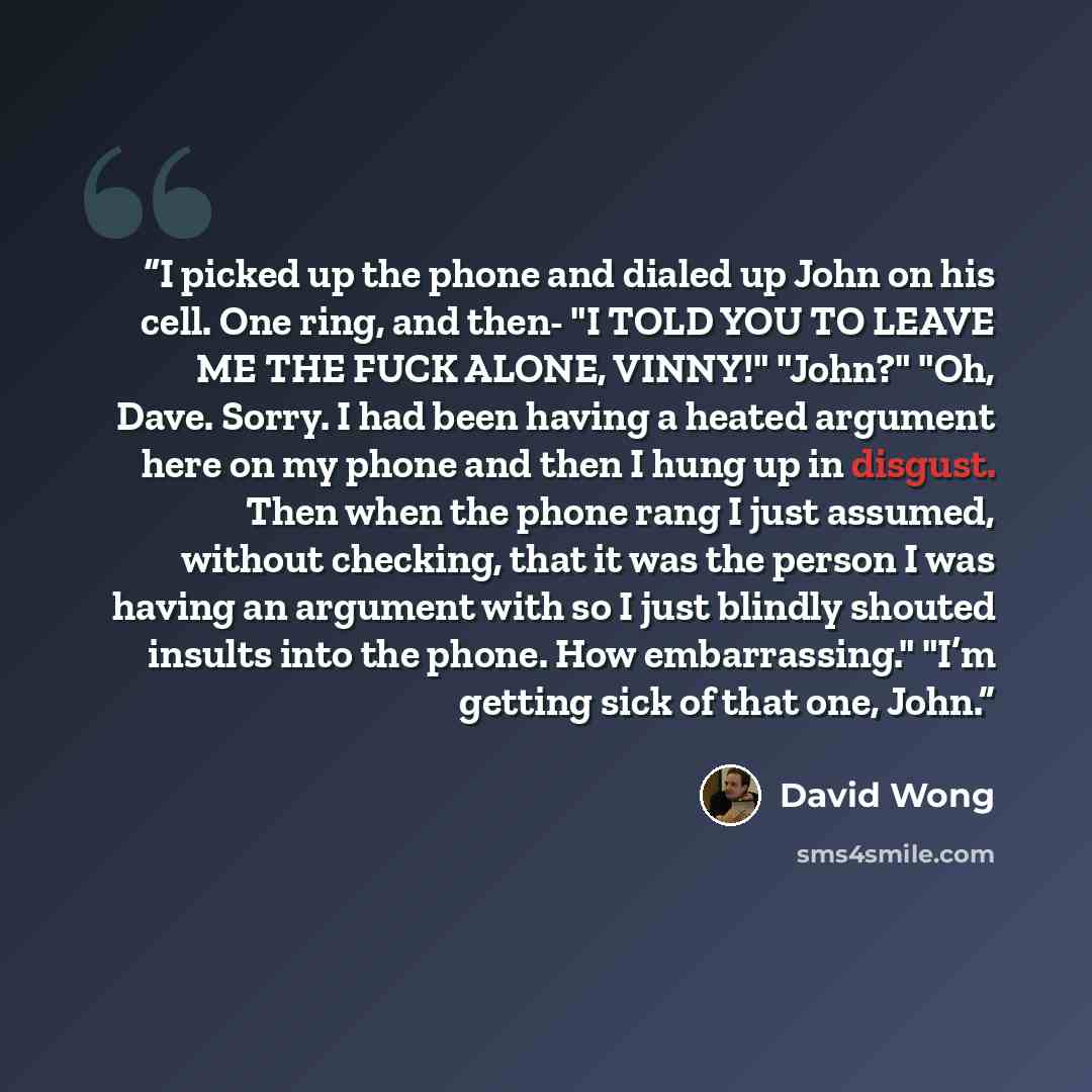 “I picked up the phone and dialed up John on his cell. One ring, and then- "I TOLD YOU TO LEAVE ME THE FUCK ALONE, VINNY!" "John?" "Oh, Dave. Sorry. I had been having a heated argument here on my phone and then I hung up in disgust. Then when the phone rang I just assumed, without checking, that it…” quote by David Wong