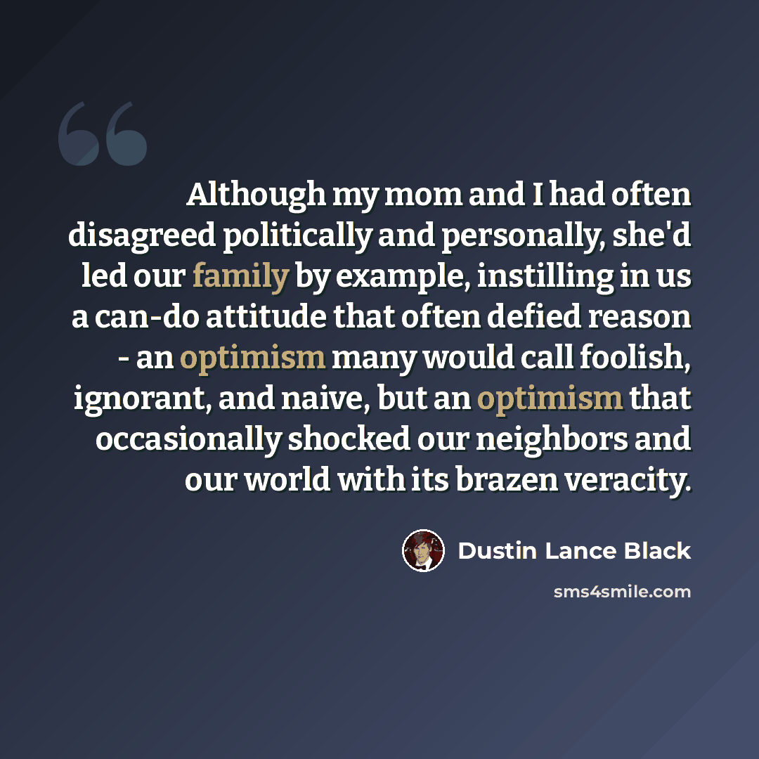 “Although my mom and I had often disagreed politically and personally, she'd led our family by example, instilling in us a can-do attitude that often defied reason - an optimism many would call foolish, ignorant, and naive, but an optimism that occasionally shocked our neighbors and our world with…” quote by Dustin Lance Black