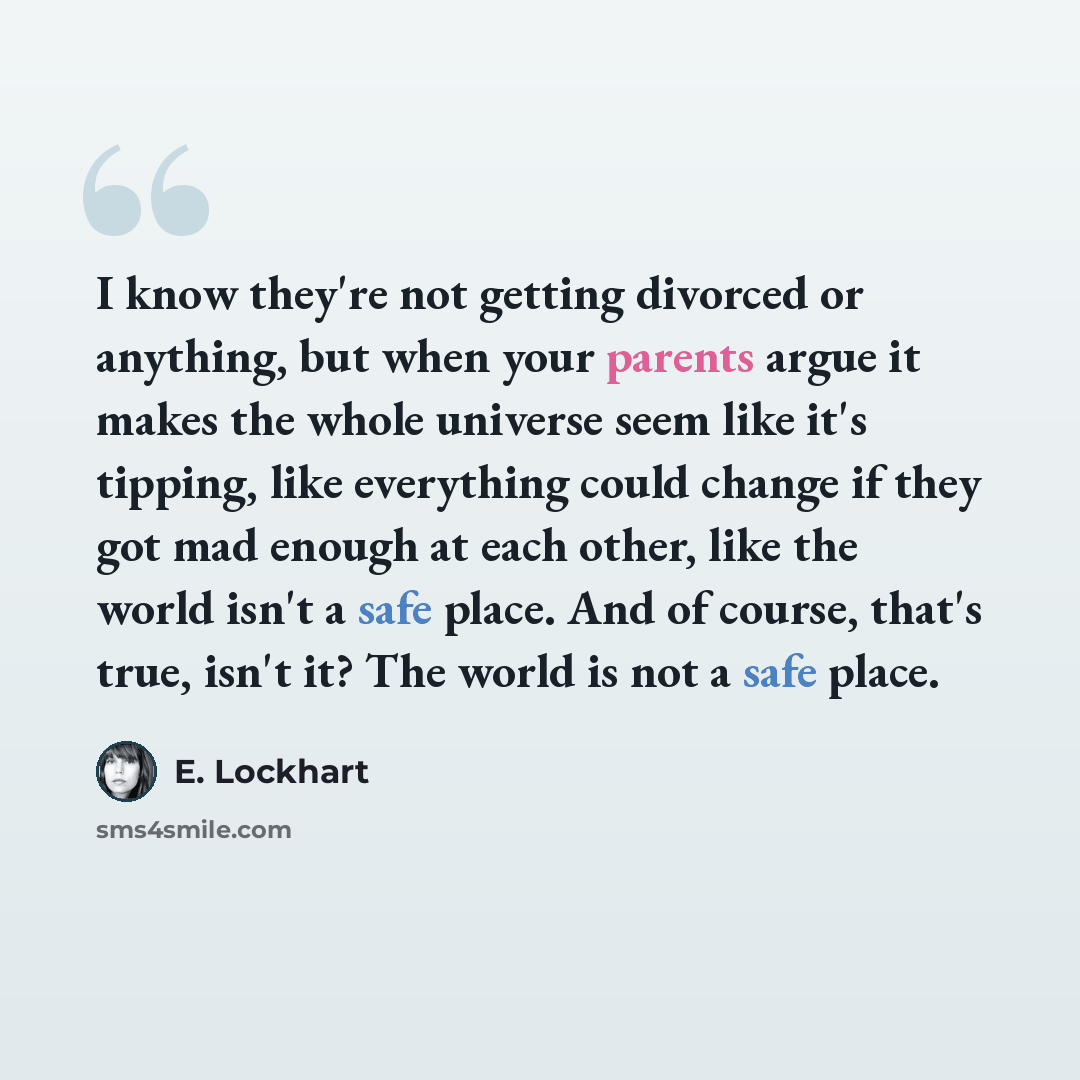 “I know they're not getting divorced or anything, but when your parents argue it makes the whole universe seem like it's tipping, like everything could change if they got mad enough at each other, like the world isn't a safe place. And of course, that's true, isn't it? The world is not a safe place.” quote by E. Lockhart
