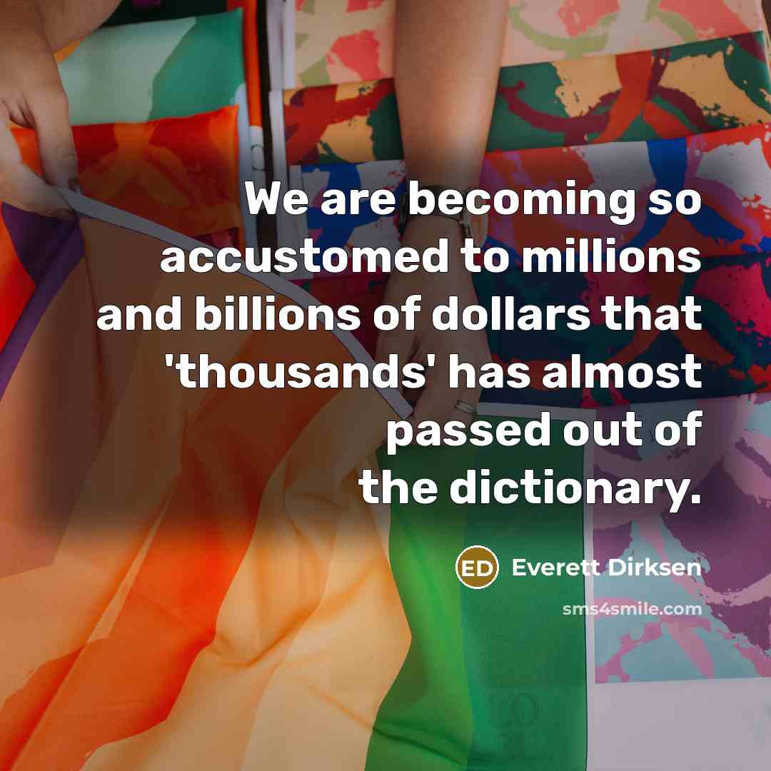 “We are becoming so accustomed to millions and billions of dollars that 'thousands' has almost passed out of the dictionary.” quote by Everett Dirksen