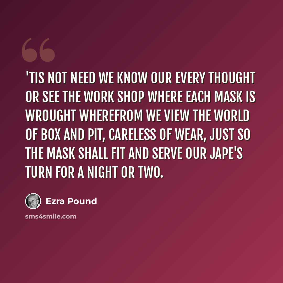 “'Tis not need we know our every thought Or see the work shop where each mask is wrought Wherefrom we view the world of box and pit, Careless of wear, just so the mask shall fit And serve our jape's turn for a night or two.” quote by Ezra Pound