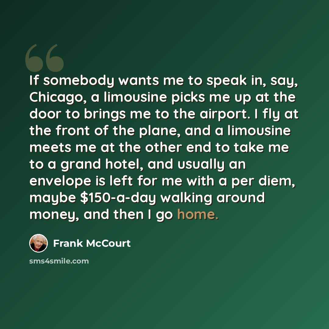 “If somebody wants me to speak in, say, Chicago, a limousine picks me up at the door to brings me to the airport. I fly at the front of the plane, and a limousine meets me at the other end to take me to a grand hotel, and usually an envelope is left for me with a per diem, maybe $150-a-day walking…” quote by Frank McCourt
