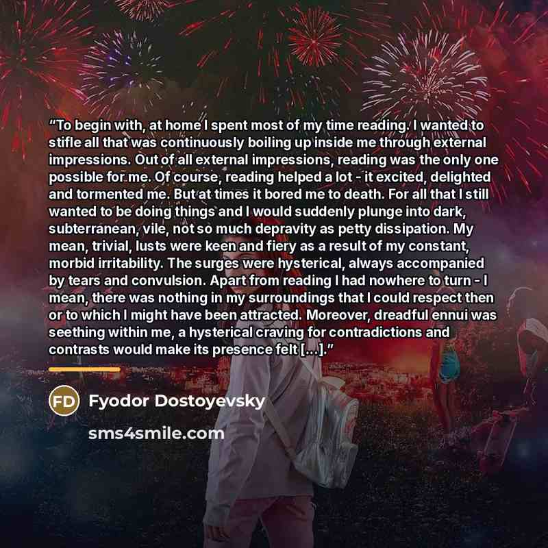 “To begin with, at home I spent most of my time reading. I wanted to stifle all that was continuously boiling up inside me through external impressions. Out of all external impressions, reading was the only one possible for me. Of course, reading helped a lot - it excited, delighted and tormented…” quote by Fyodor Dostoyevsky