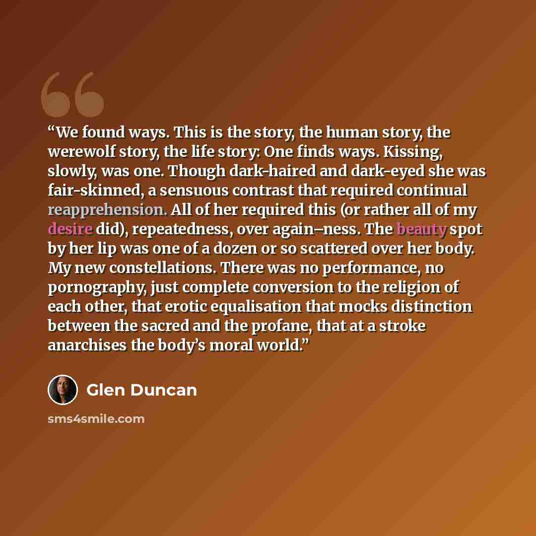 “We found ways. This is the story, the human story, the werewolf story, the life story: One finds ways. Kissing, slowly, was one. Though dark-haired and dark-eyed she was fair-skinned, a sensuous contrast that required continual reapprehension. All of her required this (or rather all of my desire…” quote by Glen Duncan