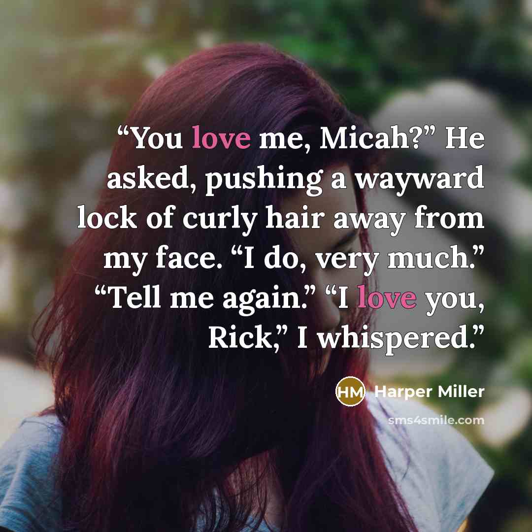 “You love me, Micah?” He asked, pushing a wayward lock of curly hair away from my face. “I do, very much.” “Tell me again.” “I love you, Rick,” I whispered.” quote by Harper Miller