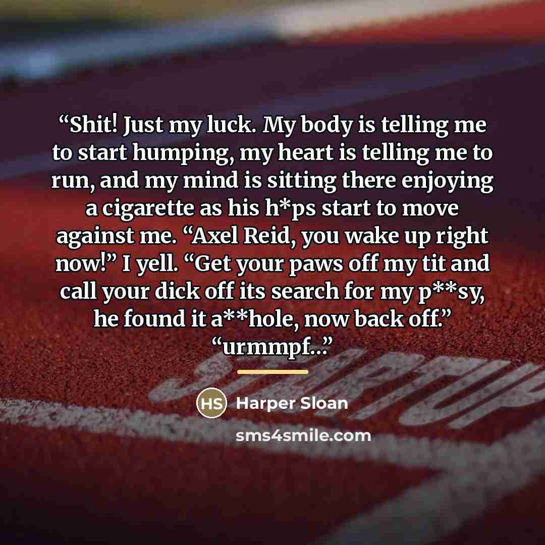 “Shit! Just my luck. My body is telling me to start humping, my heart is telling me to run, and my mind is sitting there enjoying a cigarette as his h*ps start to move against me. “Axel Reid, you wake up right now!” I yell. “Get your paws off my tit and call your dick off its search for my p**sy…” quote by Harper Sloan