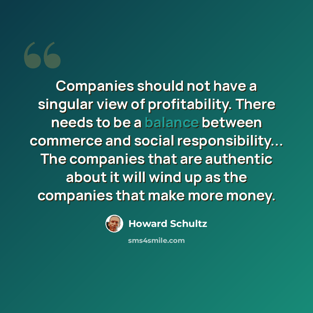 “Companies should not have a singular view of profitability. There needs to be a balance between commerce and social responsibility... The companies that are authentic about it will wind up as the companies that make more money.” quote by Howard Schultz