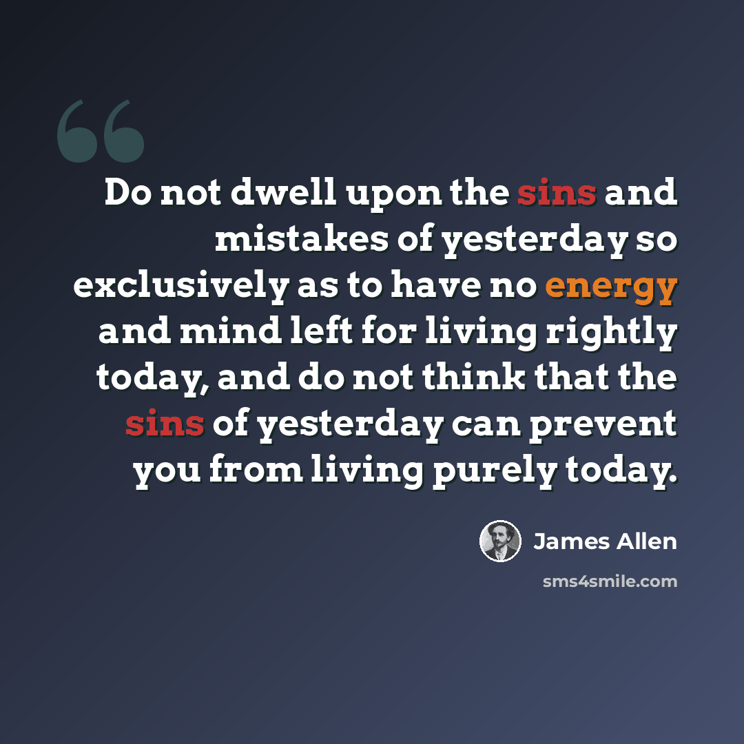 “Do not dwell upon the sins and mistakes of yesterday so exclusively as to have no energy and mind left for living rightly today, and do not think that the sins of yesterday can prevent you from living purely today.” quote by James Allen