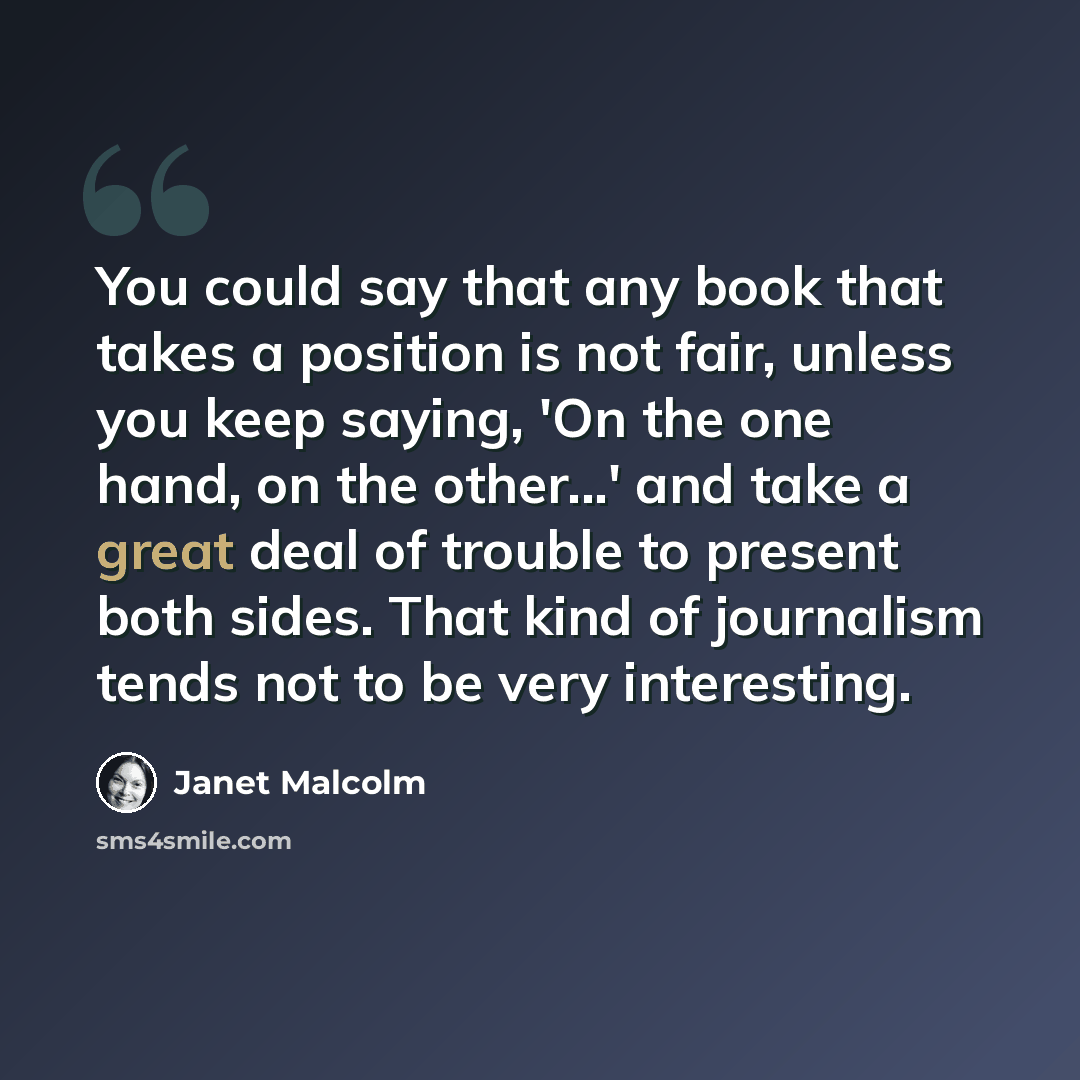 “You could say that any book that takes a position is not fair, unless you keep saying, 'On the one hand, on the other...' and take a great deal of trouble to present both sides. That kind of journalism tends not to be very interesting.” quote by Janet Malcolm