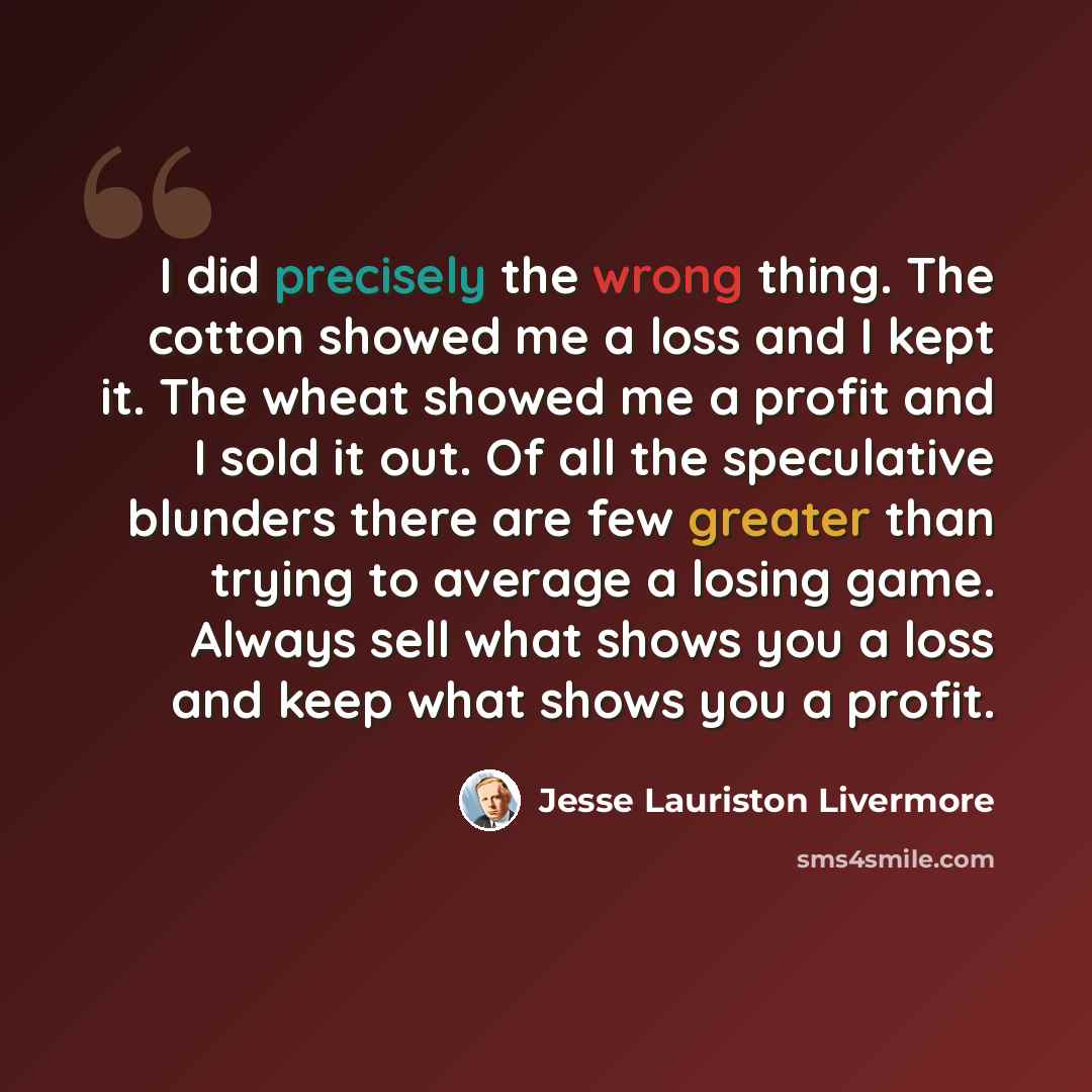 “I did precisely the wrong thing. The cotton showed me a loss and I kept it. The wheat showed me a profit and I sold it out. Of all the speculative blunders there are few greater than trying to average a losing game. Always sell what shows you a loss and keep what shows you a profit.” quote by Jesse Lauriston Livermore