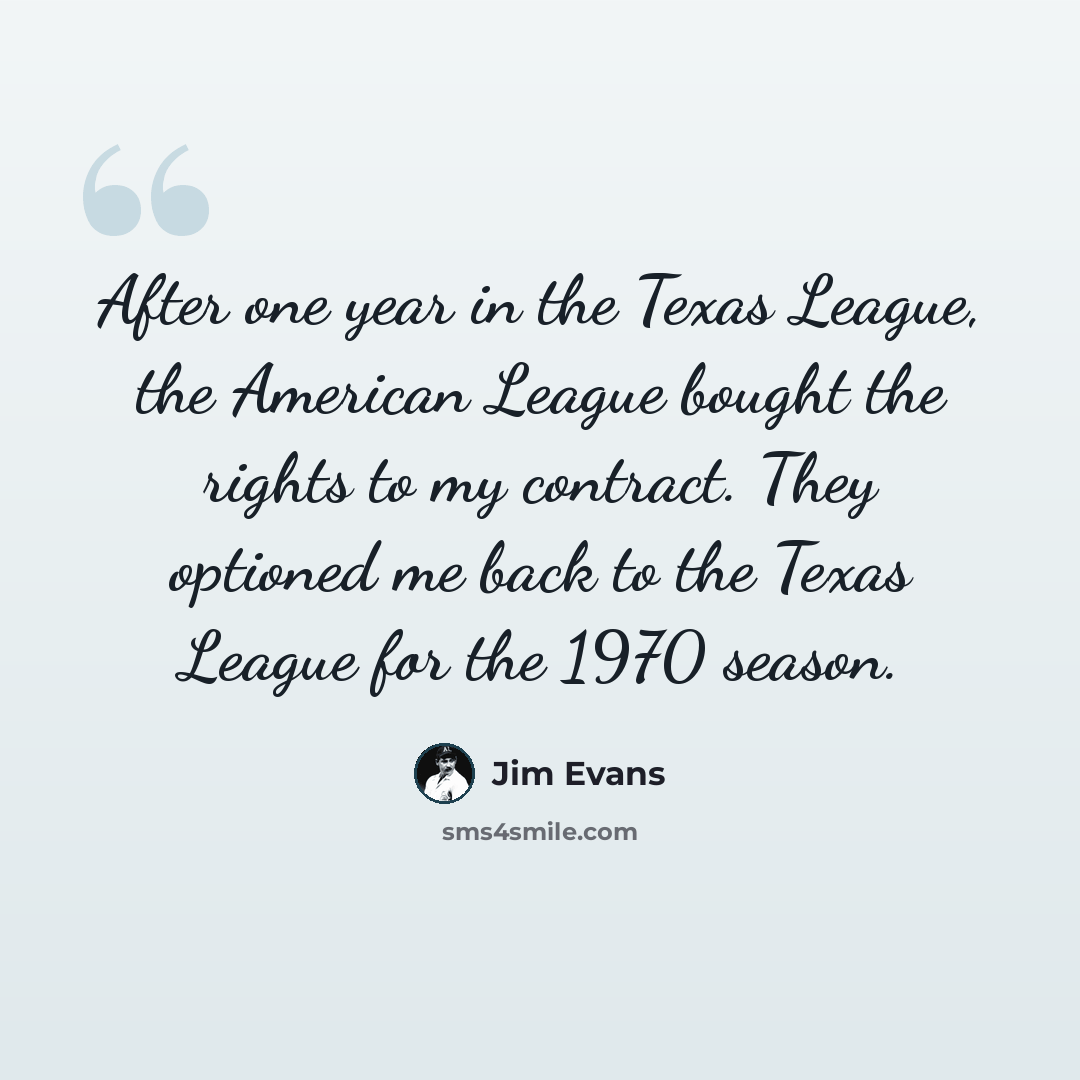 “After one year in the Texas League, the American League bought the rights to my contract. They optioned me back to the Texas League for the 1970 season.” quote by Jim Evans