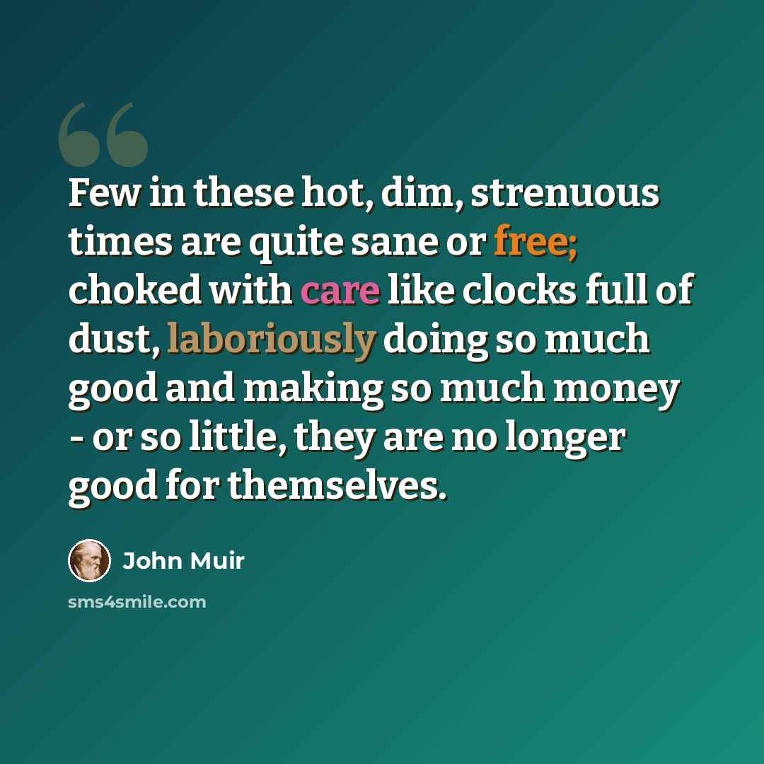 “Few in these hot, dim, strenuous times are quite sane or free; choked with care like clocks full of dust, laboriously doing so much good and making so much money - or so little, they are no longer good for themselves.” quote by John Muir