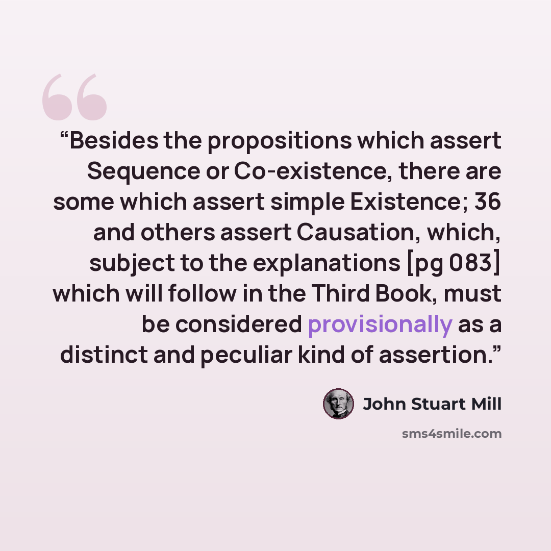 “Besides the propositions which assert Sequence or Co-existence, there are some which assert simple Existence; 36 and others assert Causation, which, subject to the explanations [pg 083] which will follow in the Third Book, must be considered provisionally as a distinct and peculiar kind of…” quote by John Stuart Mill