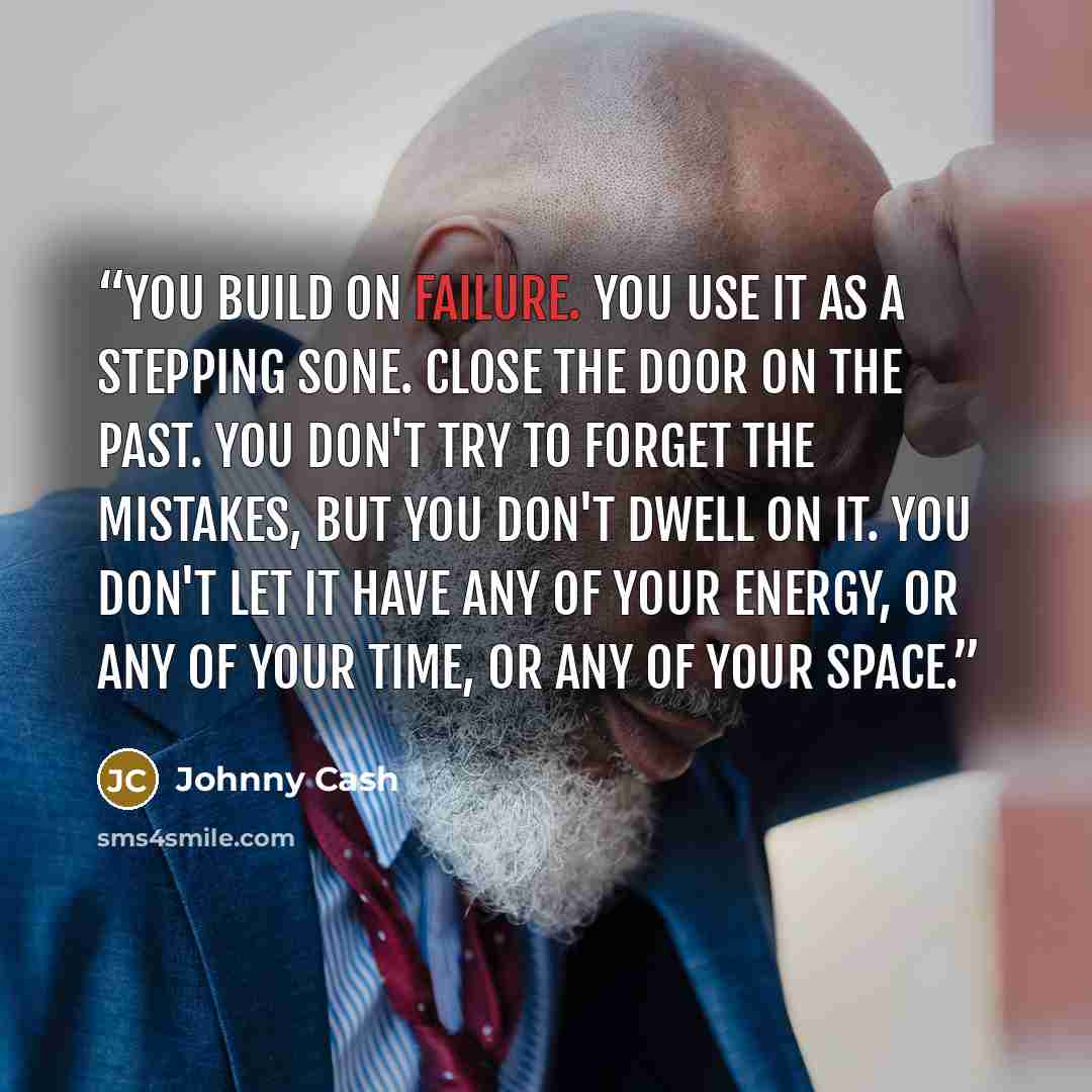 “You build on failure. You use it as a stepping sone. Close the door on the past. You don't try to forget the mistakes, but you don't dwell on it. You don't let it have any of your energy, or any of your time, or any of your space.” quote by Johnny Cash